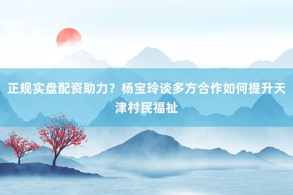 正规实盘配资助力？杨宝玲谈多方合作如何提升天津村民福祉