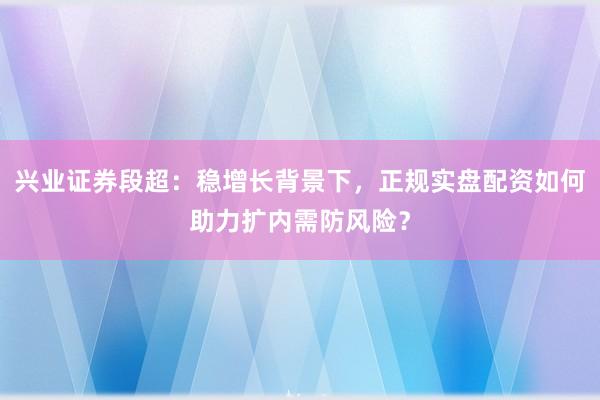 兴业证券段超：稳增长背景下，正规实盘配资如何助力扩内需防风险？