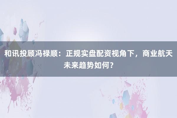 和讯投顾冯禄顺：正规实盘配资视角下，商业航天未来趋势如何？