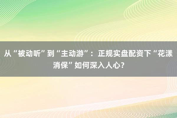 从“被动听”到“主动游”：正规实盘配资下“花漾消保”如何深入人心？