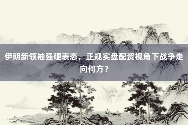 伊朗新领袖强硬表态，正规实盘配资视角下战争走向何方？