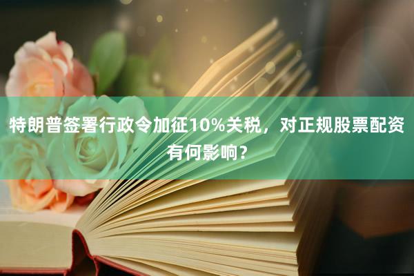 特朗普签署行政令加征10%关税，对正规股票配资有何影响？