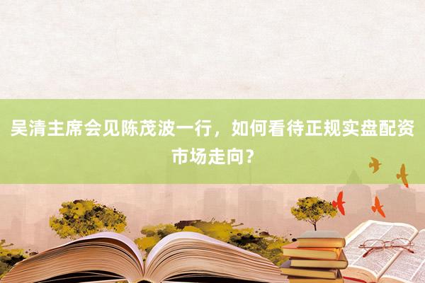 吴清主席会见陈茂波一行，如何看待正规实盘配资市场走向？