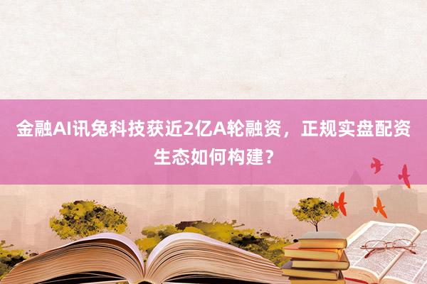 金融AI讯兔科技获近2亿A轮融资，正规实盘配资生态如何构建？