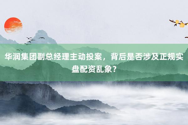 华润集团副总经理主动投案，背后是否涉及正规实盘配资乱象？