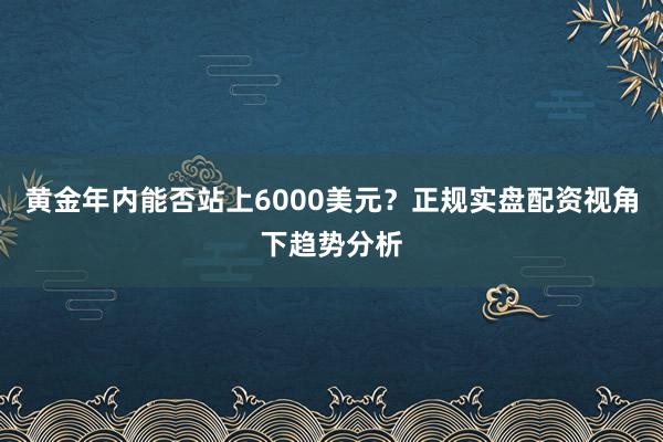 黄金年内能否站上6000美元？正规实盘配资视角下趋势分析