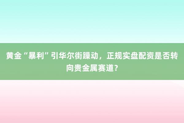 黄金“暴利”引华尔街躁动，正规实盘配资是否转向贵金属赛道？