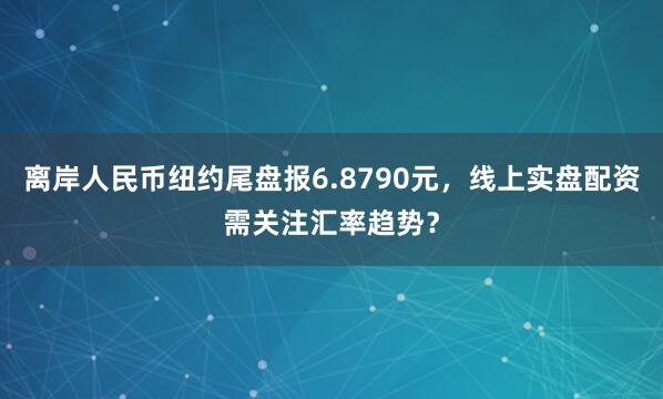 离岸人民币纽约尾盘报6.8790元，线上实盘配资需关注汇率趋势？
