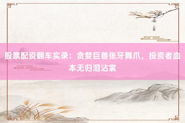股票配资翻车实录：贪婪巨兽张牙舞爪，投资者血本无归泪沾裳