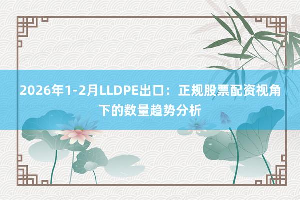 2026年1-2月LLDPE出口：正规股票配资视角下的数量趋势分析