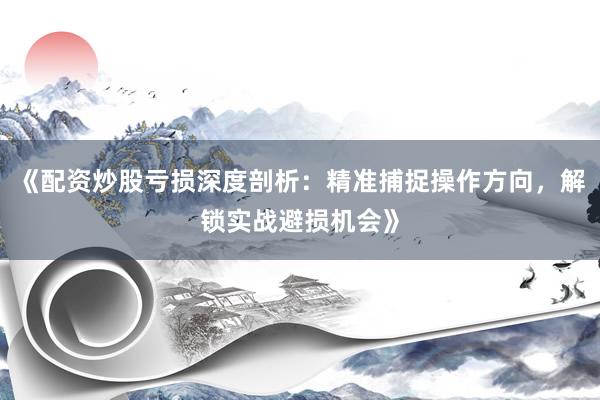 《配资炒股亏损深度剖析：精准捕捉操作方向，解锁实战避损机会》