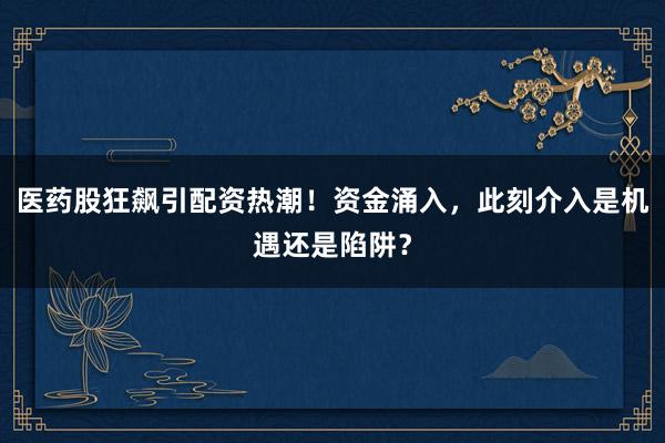 医药股狂飙引配资热潮！资金涌入，此刻介入是机遇还是陷阱？