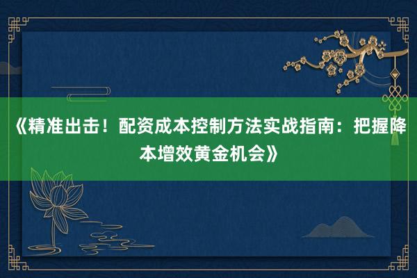 《精准出击！配资成本控制方法实战指南：把握降本增效黄金机会》