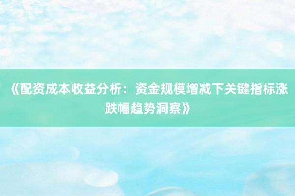 《配资成本收益分析：资金规模增减下关键指标涨跌幅趋势洞察》