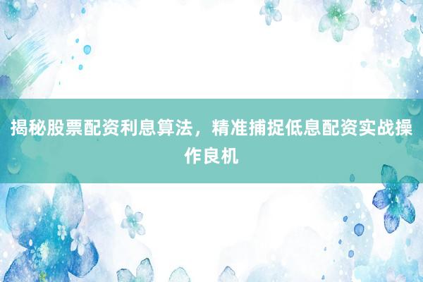 揭秘股票配资利息算法，精准捕捉低息配资实战操作良机