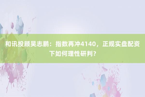 和讯投顾吴志鹏：指数再冲4140，正规实盘配资下如何理性研判？
