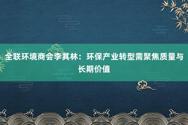全联环境商会李其林：环保产业转型需聚焦质量与长期价值