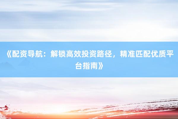 《配资导航：解锁高效投资路径，精准匹配优质平台指南》