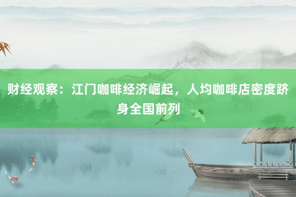 财经观察：江门咖啡经济崛起，人均咖啡店密度跻身全国前列