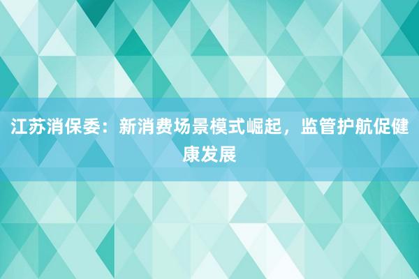 江苏消保委：新消费场景模式崛起，监管护航促健康发展