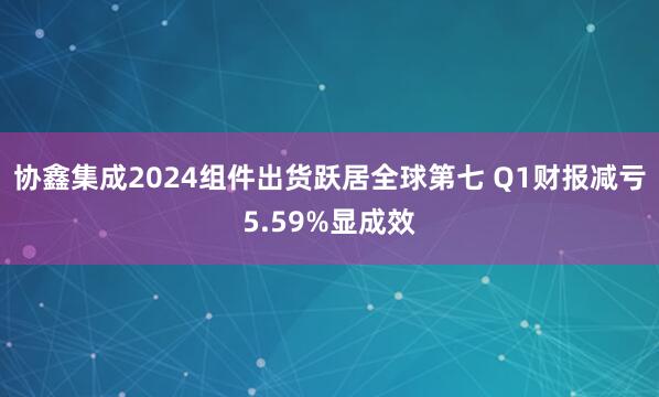 协鑫集成2024组件出货跃居全球第七 Q1财报减亏5.59%显成效