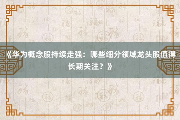 《华为概念股持续走强：哪些细分领域龙头股值得长期关注？》
