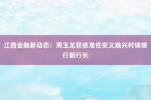 江西金融新动态：周玉龙获核准任安义融兴村镇银行副行长