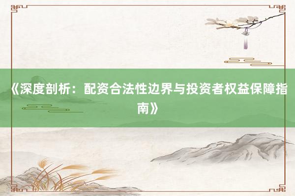 《深度剖析：配资合法性边界与投资者权益保障指南》