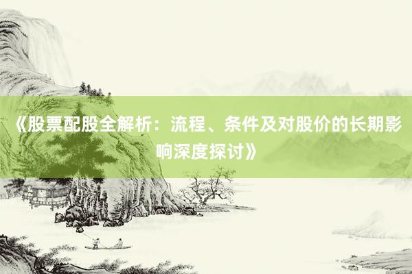 《股票配股全解析：流程、条件及对股价的长期影响深度探讨》