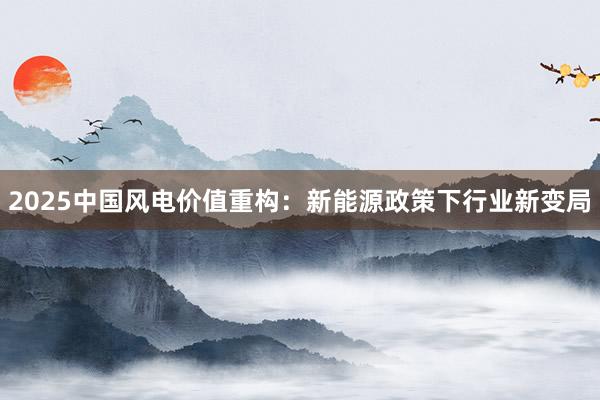2025中国风电价值重构：新能源政策下行业新变局