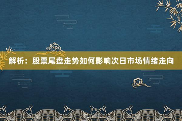 解析：股票尾盘走势如何影响次日市场情绪走向
