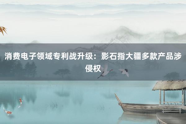 消费电子领域专利战升级：影石指大疆多款产品涉侵权