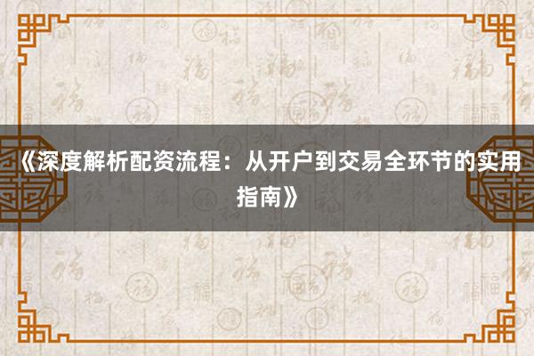 《深度解析配资流程：从开户到交易全环节的实用指南》