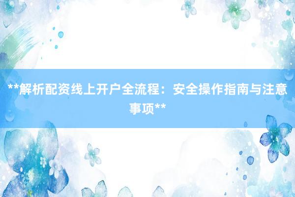 **解析配资线上开户全流程：安全操作指南与注意事项**