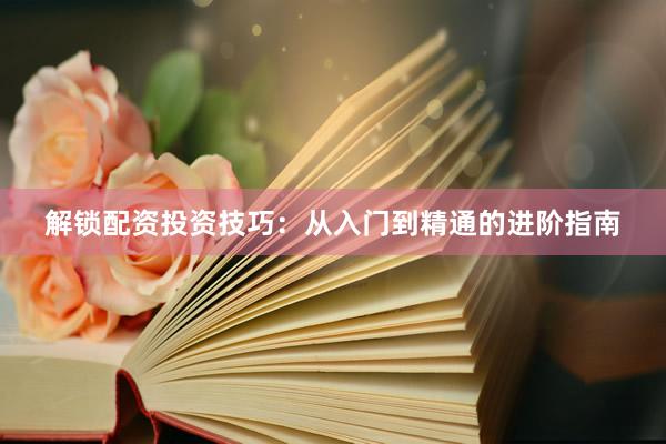 解锁配资投资技巧：从入门到精通的进阶指南