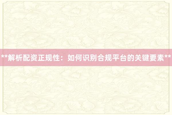 **解析配资正规性：如何识别合规平台的关键要素**
