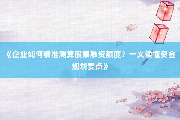 《企业如何精准测算股票融资额度？一文读懂资金规划要点》