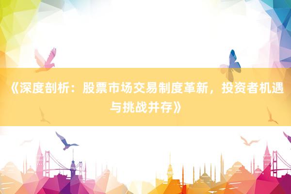 《深度剖析：股票市场交易制度革新，投资者机遇与挑战并存》