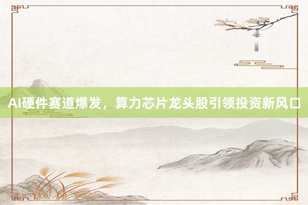AI硬件赛道爆发，算力芯片龙头股引领投资新风口