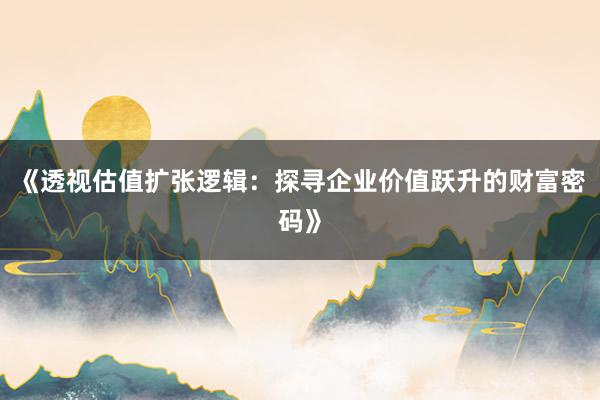 《透视估值扩张逻辑：探寻企业价值跃升的财富密码》