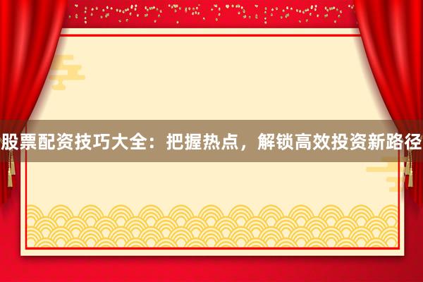 股票配资技巧大全：把握热点，解锁高效投资新路径