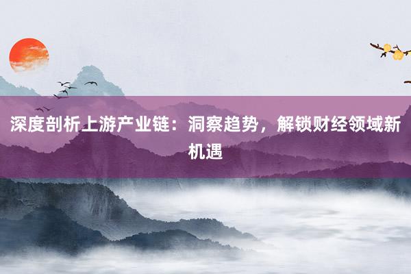 深度剖析上游产业链：洞察趋势，解锁财经领域新机遇
