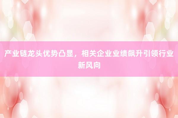 产业链龙头优势凸显，相关企业业绩飙升引领行业新风向