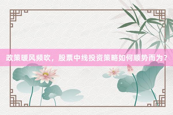 政策暖风频吹，股票中线投资策略如何顺势而为？
