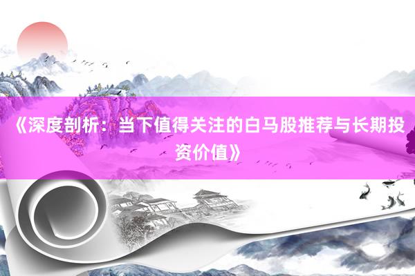 《深度剖析：当下值得关注的白马股推荐与长期投资价值》