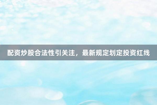 配资炒股合法性引关注，最新规定划定投资红线