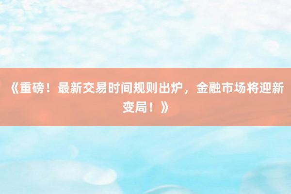 《重磅！最新交易时间规则出炉，金融市场将迎新变局！》