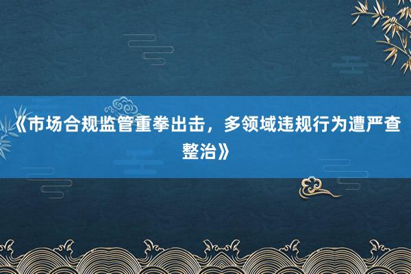《市场合规监管重拳出击，多领域违规行为遭严查整治》
