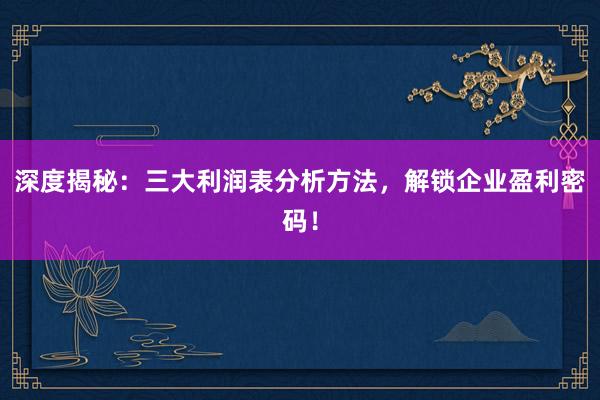 深度揭秘：三大利润表分析方法，解锁企业盈利密码！