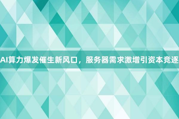 AI算力爆发催生新风口,服务器需求激增引资本竞逐